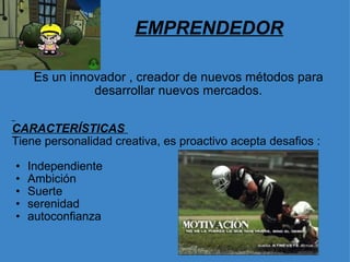 EMPRENDEDOR Es un innovador , creador de nuevos métodos para desarrollar nuevos mercados.     CARACTERÍSTICAS  Tiene personalidad creativa, es proactivo acepta desafios :   Independiente                         Ambición Suerte serenidad autoconfianza  