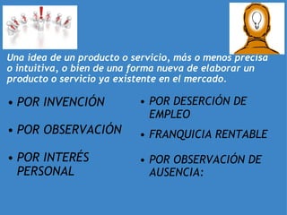 LA IDEA     Una idea de un producto o servicio, más o menos precisa o intuitiva, o bien de una forma nueva de elaborar un producto o servicio ya existente en el mercado. POR INVENCIÓN  POR OBSERVACIÓN   POR INTERÉS PERSONAL   POR DESERCIÓN DE EMPLEO     FRANQUICIA RENTABLE   POR OBSERVACIÓN DE AUSENCIA: 