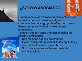 ¿SOLO O ASOCIADO? Generalmente los microemprendimientos están formados por una persona y algunos componentes de su grupo familiar, pero cuando tienen un mayor volúmen suelen tomar empleados. También pueden tener una combinación de socios y empleados.  Son dirigidas por sus propietarios. Gozan del aporte personal de las aptitudes y conocimientos de sus miembros.  Sus componentes están en constante comunicación. 