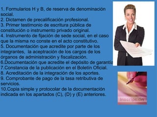 1. Formularios H y B, de reserva de denominación social. 2. Dictamen de precalificación profesional. 3. Primer testimonio de escritura pública de constitución o instrumento privado original. 4. Instrumento de fijación de sede social, en el caso que la misma no conste en el acto constitutivo. 5. Documentación que acredite por parte de los integrantes,  la aceptración de los cargos de los órganos de administración y fiscalización. 6.Documentación que acredite el depósito de garantía. 7.Constancia de la publicación en el Boletín Oficial. 8. Acreditación de la integración de los aportes. 9. Comprobante de pago de la tasa retributiva de servicios. 10.Copia simple y protocolar de la documentación indicada en los apartados (C), (D) y (E) anteriores. 