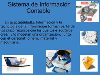 Sistema de Información Contable  ﻿           En la actualidadLa Información y la tecnología de la Información forman parte de los cinco recursos con los que los ejecutivos crean y/o modelan una organización, junto con el personal, dinero, material y maquinaria.  