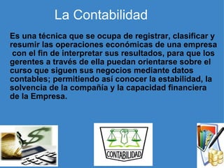     La Contabilidad   Es una técnica que se ocupa de registrar, clasificar y resumir las operaciones económicas de una empresa  con el fin de interpretar sus resultados, para que los gerentes a través de ella puedan orientarse sobre el curso que siguen sus negocios mediante datos contables; permitiendo así conocer la estabilidad, la solvencia de la compañía y la capacidad financiera de la Empresa.   