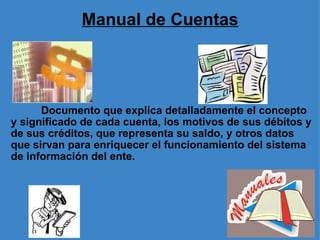 Manual de Cuentas              Documento que explica detalladamente el concepto y significado de cada cuenta, los motivos de sus débitos y de sus créditos, que representa su saldo, y otros datos que sirvan para enriquecer el funcionamiento del sistema de información del ente. 