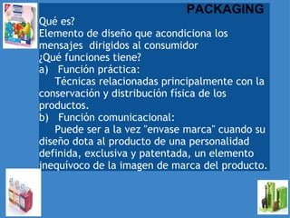   Qué es?    Elemento de diseño que acondiciona los mensajes  dirigidos al consumidor  ¿Qué funciones tiene? a)   Función práctica:        Técnicas relacionadas principalmente con la conservación y distribución física de los productos.  b)   Función comunicacional:        Puede ser a la vez "envase marca" cuando su diseño dota al producto de una personalidad definida, exclusiva y patentada, un elemento inequívoco de la imagen de marca del producto. PACKAGING 