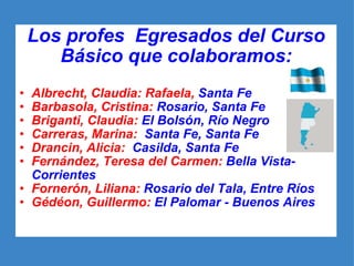 Los profes  Egresados del Curso Básico que colaboramos: Albrecht, Claudia: Rafaela,  Santa Fe  Barbasola, Cristina:  Rosario, Santa Fe Briganti, Claudia:  El Bolsón, Río Negro Carreras, Marina:   Santa Fe, Santa Fe Drancin, Alicia:   Casilda, Santa Fe   Fernández, Teresa del Carmen:  Bella Vista-Corrientes   Fornerón, Liliana:  Rosario del Tala, Entre Ríos Gédéon, Guillermo:  El Palomar - Buenos Aires 