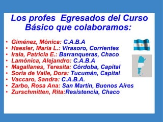 Los profes  Egresados del Curso Básico que colaboramos:  Giménez, Mónica:  C.A.B.A Haesler, Maria L.:  Virasoro, Corrientes Irala, Patricia E.:  Barranqueras, Chaco Lamónica, Alejandro:  C.A.B.A Magallanes, Teresita:  Córdoba, Capital Soria de Valle, Dora:  Tucumán, Capital Vaccaro, Sandra:  C.A.B.A. Zarbo, Rosa Ana:  San Martín, Buenos Aires  Zurschmitten, Rita: Resistencia, Chaco 