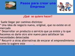   Pasos para crear una Empresa ¿Qué  se quiere hacer?   Suele llegar por caminos distintos: * Una idea de negocio nueva, original, que no existe en el mercado  * Desarrollar un producto o servicio que ya existe y lo que hacemos es darle otro aire nuevo para satisfacer las necesidades detectadas * Recurrir a otras alternativas de encarar el emprendimiento como lo sugiere este   artículo . 
