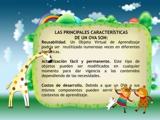 LAS PRINCIPALES CARACTERÍSTICAS
               DE UN OVA SON:
Reusabilidad. Un Objeto Virtual de Aprendizaje
podría ser reutilizado numerosas veces en diferentes
temáticas.

Actualización fácil y permanente. Este tipo de
objetos pueden ser modificados en cualquier
momento para dar vigencia a los contenidos
dependiendo de las necesidades.

Costos de desarrollo. Debido a que un OVA o sus
mismos componentes pueden servir en distintos
contextos de aprendizaje.

                                                   .
 