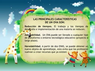 LAS PRINCIPALES CARACTERÍSTICAS
                DE UN OVA SON:
Reducción de tiempos. El trabajo y los tiempos de
desarrollo e implementación de una materia se reducen.

Adaptabilidad. Un OVA puede ser llevado a cualquier tipo
de plataforma o entorno tecnológico educativo (proyecto a
largo plazo).

Heredabilidad. A partir de dos OVAS, se puede obtener un
nuevo objeto de aprendizaje, esto evita que los profesores
vuelvan a crear recursos que ya existen
                                                         .
 
