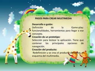 PASOS PARA CREAR MULTIMEDIA

Desarrollo o guión:
Definición        de         la      Game-play:
funcionalidades, herramientas para llegar a ese
concepto.
Creación de un prototipo:
Selección para testear la aplicación. Tiene que
contener las principales opciones de
navegación.
Creación del producto:
 Redefinición y se crea el producto definitivo, el
esquema del multimedia.
 
