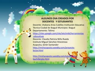 ALGUNOS OVA CREADOS POR
         DOCENTES Y ESTUDIANTES
Docente: Jhobana Arias Cubillos Institución Educativa
Técnica Ciudad de Ibagué Municipio: Ibagué
Departamento: Tolima
https://sites.google.com/site/ietciimtk/herramientas
-educativas
Docente: Claudia Patricia Niño Rueda
Instituto Miguel Sánchez Hinestroza
Acapulco, Girón Santander
http://imshacapulco.weebly.com/proyecto-
lector.html

http://imshacapulco.weebly.com/estudiantes-
bachillerato.html
 