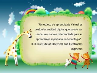 “Un objeto de aprendizaje Virtual es
  cualquier entidad digital que puede ser
   usada, re-usada o referenciada para el
   aprendizaje soportado en tecnología”.
IEEE Institute of Electrical and Electronics
                                 Engineers
 