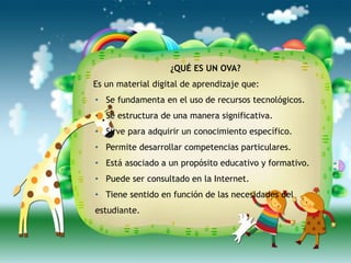 ¿QUÉ ES UN OVA?
Es un material digital de aprendizaje que:
• Se fundamenta en el uso de recursos tecnológicos.
• Se estructura de una manera significativa.
• Sirve para adquirir un conocimiento específico.
• Permite desarrollar competencias particulares.
• Está asociado a un propósito educativo y formativo.
• Puede ser consultado en la Internet.
• Tiene sentido en función de las necesidades del
estudiante.
 