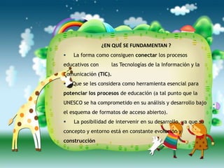 ¿EN QUÉ SE FUNDAMENTAN ?
   La forma como consiguen conectar los procesos
educativos con      las Tecnologías de la Información y la
Comunicación (TIC).
   Que se les considera como herramienta esencial para
potenciar los procesos de educación (a tal punto que la
UNESCO se ha comprometido en su análisis y desarrollo bajo
el esquema de formatos de acceso abierto).
   La posibilidad de intervenir en su desarrollo, ya que su
concepto y entorno está en constante evolución y
construcción
 