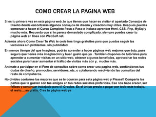 COMO CREAR LA PAGINA WEB
Si es tu primera vez en esta página web, lo que tienes que hacer es visitar el apartado Consejos de
Diseño donde encontrarás algunos consejos de diseño y creación muy útiles. Después puedes
comenzar a hacer el Curso Completo Paso a Paso e incluso aprender Html, CSS, Php, MySql y
mucho más. Recuerda que si te parece demasiado complicado, siempre puedes crear tu
página web en línea con WebSelf.net.
Además ahora Como Crear Tu Web te cede hos tings gratuitos para que puedas seguir las
lecciones sin problemas, sin publicidad.
En menos tiempo del que imaginas, podrás aprender a hacer páginas web mejores que ésta, pues
seguro que tienes más imaginación y buen gusto que yo . También dispones de tutoriales para
aprender a aumentar visitas en un sitio web, obtener algunos beneficios, aprovechar las redes
sociales para hacer aumentar el tráfico de visitas más aún y.. mucho más.
Anímate a participar en el Foro de consultas sobre como crear una pagina web, contándonos tus
dudas de diseño, promoción, servidores, etc, o colaborando resolviendo las consultas del
resto de compañeros.
No olvides contarme las mejoras que se te ocurran para esta página web y Please!! Comparte las
partes que te gusten con tus amigos en tus redes sociales preferidas. Eso nos hace crecer, ser
felices y continuar trabajado para tí! Gracias, Es el único precio a pagar por todo este trabajo,
el resto.....es gratis. Crea tu página web ya
 