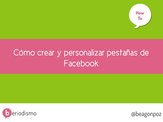 1
@beagonpoz www.beriodismo.net@beagonpoz
Cómo crear y personalizar pestañas de
Facebook
How
To
	
  
 