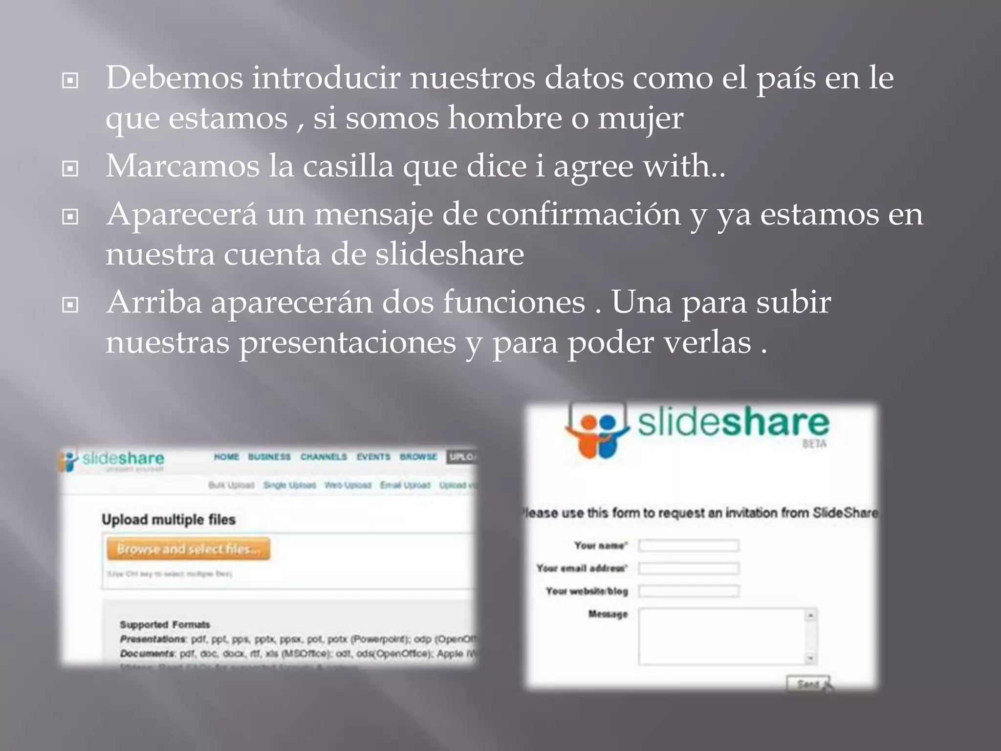   Debemos introducir nuestros datos como el país en le
    que estamos , si somos hombre o mujer
   Marcamos la casilla que dice i agree with..
   Aparecerá un mensaje de confirmación y ya estamos en
    nuestra cuenta de slideshare
   Arriba aparecerán dos funciones . Una para subir
    nuestras presentaciones y para poder verlas .
 