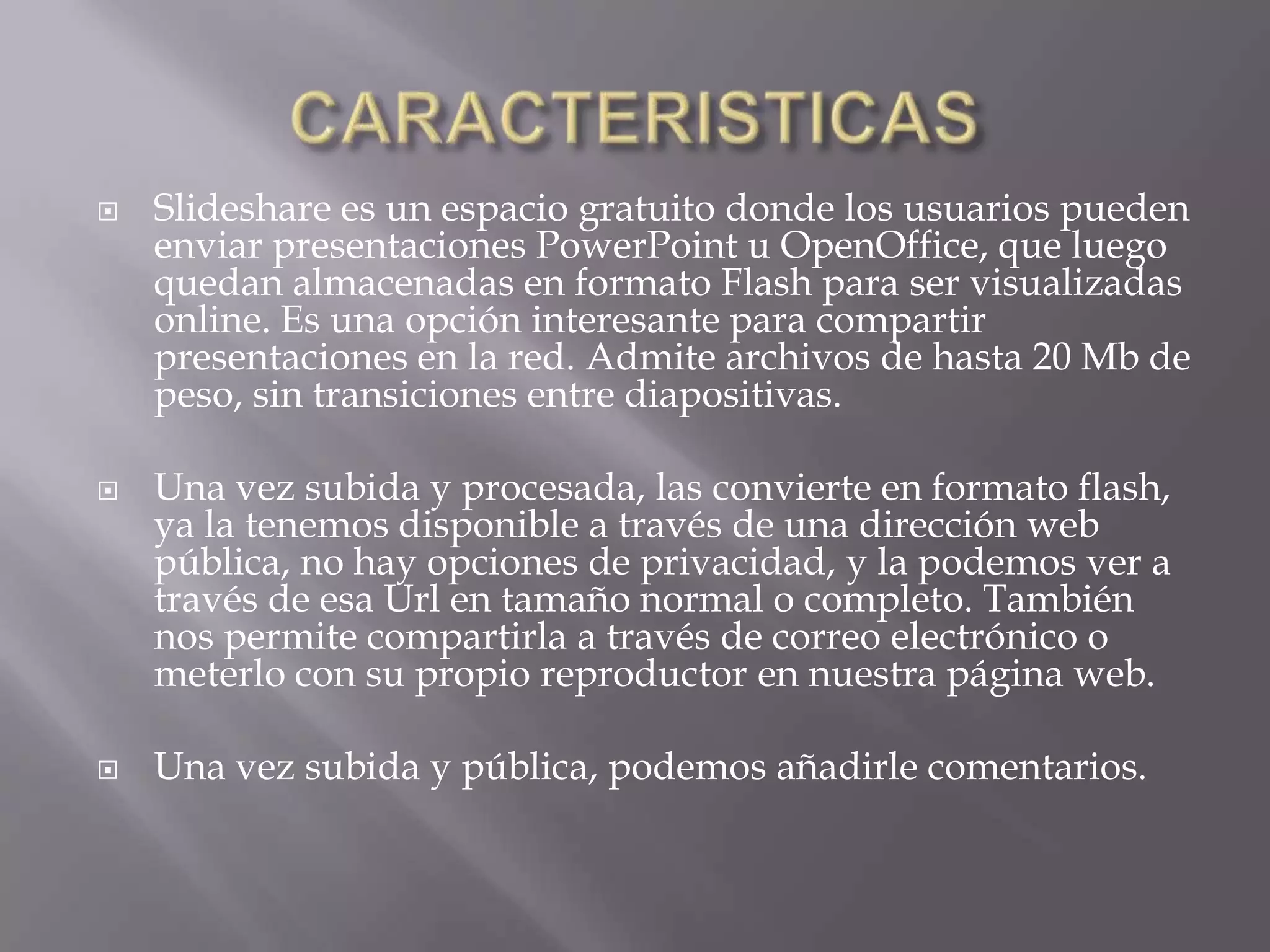    Slideshare es un espacio gratuito donde los usuarios pueden
    enviar presentaciones PowerPoint u OpenOffice, que luego
    quedan almacenadas en formato Flash para ser visualizadas
    online. Es una opción interesante para compartir
    presentaciones en la red. Admite archivos de hasta 20 Mb de
    peso, sin transiciones entre diapositivas.

   Una vez subida y procesada, las convierte en formato flash,
    ya la tenemos disponible a través de una dirección web
    pública, no hay opciones de privacidad, y la podemos ver a
    través de esa Url en tamaño normal o completo. También
    nos permite compartirla a través de correo electrónico o
    meterlo con su propio reproductor en nuestra página web.

   Una vez subida y pública, podemos añadirle comentarios.
 