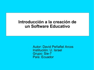 Introducción a la creación de un Software Educativo Autor: David Peñafiel Arcos Institución: U. Israel Grupo: Sie-7 País: Ecuador 