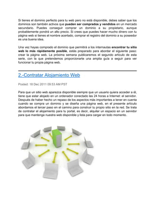 Si tienes el dominio perfecto para tu web pero no está disponible, debes saber que los
dominios son también activos que pueden ser comprados y vendidos en un mercado
secundario. Puedes conseguir comprar un dominio a su propietario, aunque
probablemente pondrá un alto precio. Si crees que puedes hacer mucho dinero con tu
página web si tienes el nombre acertado, comprar el registro del dominio a su poseedor
es una buena idea.

Una vez hayas comprado el dominio que permitirá a los internautas encontrar tu sitio
web lo más rápidamente posible, estás preparado para abordar el siguiente paso:
crear la página web. La próxima semana publicaremos el segundo artículo de esta
serie, con la que pretendemos proporcionarte una amplia guía a seguir para ver
funcionar tu propia página web.



2.-Contratar Alojamiento Web
Posted: 18 Dec 2011 09:53 AM PST

Para que un sitio web aparezca disponible siempre que un usuario quiera acceder a él,
tiene que estar alojado en un ordenador conectado las 24 horas a Internet: el servidor.
Después de haber hecho un repaso de los aspectos más importantes a tener en cuenta
cuando se compra un dominio y se diseña una página web, en el presente artículo
abordamos el tercer paso en el camino para construir tu propio sitio en la red. Se trata
de contratar el alojamiento para tu portal, es decir, alquilar un espacio en un servidor
para que mantenga nuestra web disponible y lista para cargar en todo momento.
 
