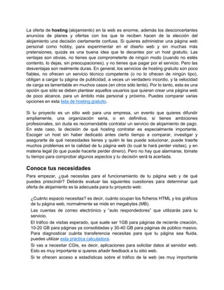 La oferta de hosting (alojamiento) en la web es enorme, además los desconcertantes
anuncios de planes y ofertas con los que te reciben hacen de la elección del
alojamiento una decisión ciertamente confusa. Si quieres administrar una página web
personal como hobby, para experimentar en el diseño web y sin muchas más
pretensiones, quizás es una buena idea que te decantes por un host gratuito. Las
ventajas son obvias, no tienes que comprometerte de ningún modo (cuando no estés
contento, lo dejas, sin preocupaciones), y no tienes que pagar por el servicio. Pero las
desventajas son realmente duras. En general, los servicios de hosting gratuito son poco
fiables, no ofrecen un servicio técnico competente (o no lo ofrecen de ningún tipo),
obligan a cargar tu página de publicidad, a veces un verdadero incordio, y la velocidad
de carga es lamentable en muchos casos (en otros sólo lenta). Por lo tanto, esta es una
opción que sólo se deben plantear aquellos usuarios que quieran crear una página web
de poco alcance, para un ámbito más personal y próximo. Puedes comparar varias
opciones en esta lista de hosting gratuito.

Si tu proyecto es un sitio web para una empresa, un evento que quieres difundir
ampliamente, una organización seria, o en definitiva, si tienes ambiciones
profesionales, sin duda es recomendable contratar un servicio de alojamiento de pago.
En este caso, la decisión de qué hosting contratar es especialmente importante.
Escoger un host sin haber dedicado antes cierto tiempo a comparar, investigar y
asegurarte de qué necesidades tienes y quién te las puede solucionar, puede traerte
muchos problemas en la calidad de tu página web (lo cual te hará perder visitas), y en
materia legal (lo que puede hacerte perder dinero). Pero no hay que alarmarse, tómate
tu tiempo para comprobar algunos aspectos y tu decisión será la acertada.

Conoce tus necesidades
Para empezar, ¿qué necesitas para el funcionamiento de tu página web y de qué
puedes prescindir? Deberás evaluar las siguientes cuestiones para determinar qué
oferta de alojamiento es la adecuada para tu proyecto web:

  ¿Cuánto espacio necesitas? es decir, cuánto ocupan los ficheros HTML y los gráficos
  de tu página web, normalmente se mide en megabytes (MB).
  Las cuentas de correo electrónico y “auto respondedores” que utilizarás para tu
  servicio.
  El tráfico de visitas esperado, que suele ser 1GB para páginas de reciente creación,
  10-20 GB para páginas ya consolidadas y 30-40 GB para páginas de público masivo.
  Para diagnosticar cuánta transferencia necesitas para que tu página sea fluida,
  puedes utilizar esta práctica calculadora.
  Si vas a necesitar CGIs, es decir, aplicaciones para solicitar datos al servidor web.
  Esto es muy importante si quieres añadir feedback a tu sitio web.
  Si te ofrecen acceso a estadísticas sobre el tráfico de la web (es muy importante
 