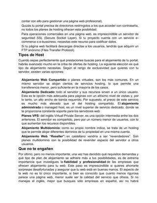 contar con ello para gestionar una página web profesional).
  Quizás tu portal precisa de directorios restringidos a los que acceder con contraseña,
  no todos los planes de hosting ofrecen esta posibilidad.
  Para operaciones comerciales en una página web, es imprescindible un servidor de
  seguridad SSL (Secure Socket Layer). Si tu proyecto cuenta con un servicio e-
  commerce o e-bussiness, necesitas este recurso para codificar datos.
  Si tu página web facilitará descargas directas a los usuarios, tendrás que adquirir un
  FTP anónimo (Files Transfer Protocol).
Tipos de Host
Cuando sepas perfectamente qué prestaciones buscas para el alojamiento de tu portal,
habrás avanzado mucho en la criba de ofertas de hosting. La siguiente elección es qué
tipo de alojamiento necesitas. Según el rango de exclusividad que quieres con tu
servidor, existen varias opciones:

  Alojamiento Web Compartido: o planes virtuales, son los más comunes. En un
  mismo servidor se alojan cientos de servicios hosting, lo que permite una
  transferencia menor, pero suficiente en la mayoría de los casos.
  Alojamiento Dedicado: todo el servidor y sus recursos sirven a un único usuario.
  Esta es la opción más adecuada para páginas con un altísimo nivel de visitas y, por
  lo tanto, un alto ancho de banda requerido. Por supuesto, el precio de este servicio
  es mucho más elevado que el del hosting compartido. El alojamiento
  administrado o managed host, es un nivel superior de servicio dedicado, donde se
  te proporciona constante soporte para los servidores web
  Planes VPS: del inglés Virtual Private Server, es una opción intermedia entre los dos
  anteriores. El servidor es compartido, pero por un número menor de usuarios, con lo
  que aumentan los recursos disponibles.
  Alojamiento Multidominio: como su propio nombre indica, se trata de un hosting
  que te permite alojar diferentes dominios de tu propiedad en una misma cuenta.
  Alojamiento Web “Reseller”: en castellano vendría a ser “revendedores”. Son
  planes multidominio con la posibilidad de revender espacio del servidor a otros
  usuarios.
Que no te engañen
Por último, pero no menos importante, una vez has decidido qué requisitos demandas y
qué tipo de plan de alojamiento se adhiere más a tus posibilidades, es de extrema
importancia que investigues la fiabilidad y profesionalidad de las empresas que
ofrecen alojamiento para tu web. Este paso es imprescindible si quieres ahorrarte
sorpresas desafortunadas y asegurar que tu web está en buenas manos. El aspecto de
la web no es lo único importante, si bien es conocido que cuanto menos rigurosa
parece una página web, menor suele ser la calidad del servicio que ofrece. Si no
manejas el inglés, mejor que busques sólo empresas en español, así no habrá
 