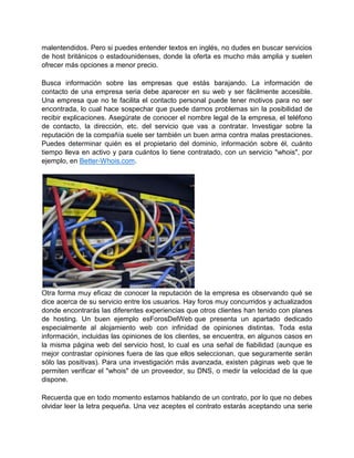 malentendidos. Pero si puedes entender textos en inglés, no dudes en buscar servicios
de host británicos o estadounidenses, donde la oferta es mucho más amplia y suelen
ofrecer más opciones a menor precio.

Busca información sobre las empresas que estás barajando. La información de
contacto de una empresa seria debe aparecer en su web y ser fácilmente accesible.
Una empresa que no te facilita el contacto personal puede tener motivos para no ser
encontrada, lo cual hace sospechar que puede darnos problemas sin la posibilidad de
recibir explicaciones. Asegúrate de conocer el nombre legal de la empresa, el teléfono
de contacto, la dirección, etc. del servicio que vas a contratar. Investigar sobre la
reputación de la compañía suele ser también un buen arma contra malas prestaciones.
Puedes determinar quién es el propietario del dominio, información sobre él, cuánto
tiempo lleva en activo y para cuántos lo tiene contratado, con un servicio "whois", por
ejemplo, en Better-Whois.com.




Otra forma muy eficaz de conocer la reputación de la empresa es observando qué se
dice acerca de su servicio entre los usuarios. Hay foros muy concurridos y actualizados
donde encontrarás las diferentes experiencias que otros clientes han tenido con planes
de hosting. Un buen ejemplo esForosDelWeb que presenta un apartado dedicado
especialmente al alojamiento web con infinidad de opiniones distintas. Toda esta
información, incluidas las opiniones de los clientes, se encuentra, en algunos casos en
la misma página web del servicio host, lo cual es una señal de fiabilidad (aunque es
mejor contrastar opiniones fuera de las que ellos seleccionan, que seguramente serán
sólo las positivas). Para una investigación más avanzada, existen páginas web que te
permiten verificar el "whois" de un proveedor, su DNS, o medir la velocidad de la que
dispone.

Recuerda que en todo momento estamos hablando de un contrato, por lo que no debes
olvidar leer la letra pequeña. Una vez aceptes el contrato estarás aceptando una serie
 