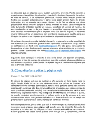 de cláusulas que, en algunos casos, pueden vulnerar tu proyecto. Presta atención a
aspectos como las políticas de privacidad y devolución de dinero, la garantía de uptime,
el nivel de servicio, y los contenidos permitidos. Muchas webs ofrecen planes de
hosting que parecen extraordinarios y, como suele pasar también fuera del ámbito
informático, son un engaño para captar clientes. No te fíes de planes que dicen
proporcionar tráfico ilimitado, porque el tráfico ilimitado no existe. Esta estrategia ha
sido duramente criticada; cuando un usuario explotaba el servicio al máximo, la
empresa lo daba de baja por llegar a “niveles no aceptables”, que por supuesto, era un
nivel decidido unilateralmente por la empresa. Para que esto no te pase, si necesitas
mucho tráfico contrata un alojamiento con un máximo elevado, pero estable, para que
tú sepas de qué recursos dispones y así no llevarte sorpresas desagradables.

Si no tienes tiempo de compilar toda la información o quieres tener más seguridad de
que el servicio que contratarás goza de buena reputación, puedes echar un ojo a webs
de calificaciones de host como BestHostRatings.com. Por otra parte, para agilizar la
búsqueda de un plan de alojamiento que sea adecuado a los requisitos de tu proyecto,
puedes utilizar buscadores de host.BuscaHost.com y EmpresasDeHosting.Net son
algunos ejemplos.

Siguiendo estos consejos y evitando a toda costa tomar una decisión precipitada,
encontrarás el plan de contrato de alojamiento que más se ajuste a tus necesidades en
una empresa capacitada y competente para poder seguir el camino de cualquiera que
sea tu proyecto en la web.


3.-Cómo diseñar y editar tu página web
Posted: 11 Dec 2011 10:02 AM PST

El número de páginas web que se publican al año aumenta sin freno desde hace ya
algún tiempo. Cada día se ve más necesario tener una parcela en Internet para
completar nuestra actividad comunicativa, tanto a nivel personal como para nuestra
organización, empresa, etc. Son innumerables los propósitos que existen detrás de
cada portal web publicado, pero hay una causa bastante delimitada para explicar este
fenómeno y su práctica masiva. Hay un espacio en Internetpara todo el que lo quiera,
se puede conseguir económicamente e incluso gratis, y es la ventana a la que
actualmente se asoma más gente en todo el mundo. Internet transforma los receptores
potenciales de cualquiera que sea tu mensaje en cientos de millones.

Resulta imprescindible, por lo tanto, que todo el mundo tenga a su alcance los recursos
necesarios para arrancar una página web desde cero. La creciente demanda de
espacios y portales web ha obligado a idear procesos automáticos para crearlos.
Existen páginas web desde donde puedes crear la tuya fácil y rápidamente, pero el
 