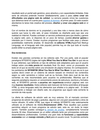resultado será un portal web genérico, poco atractivo y con capacidades limitadas. Esta
serie de artículos pretende mostrar detalladamente, paso a paso, cómo crear sin
dificultades una página web de calidad. La semana pasada vimos las cuestiones
que debemos tener en cuenta para registrar el dominio, el primer paso. En esta ocasión
abordamos la tarea más creativa del proceso, diseñar y crear una página web en sí
misma.

Con el nombre de dominio en tu propiedad y una idea más o menos clara de cómo
quieres que luzca tu sitio web, el paso inmediato es diseñarlo para que sea una
realidad en Internet. Puedes contratar un servicio profesional para que diseñe y genere
tu página web, pero, si dispones de un poco de tiempo, puedes ahorrar gastos e
intentarlo por ti mismo. Existen muchos programas que facilitan este paso y ofrecen
posibilidades realmente amplias. El desarrollo de editores HTML(HyperText Markup
Lenguage, es el lenguaje web más popular) permite hoy en día que todo el mundo
pueda editar su propia página web.

Dos tendencias

Existen dos grandes corrientes en los editores web. Por una parte, está el popular
paradigma WYSIWYG (siglas del inglés What You See Is What You Get: lo que ves es
lo que obtienes), que defiende un tipo de editores web adaptados para que el usuario
trabaje sobre una vista previa del resultado final. Es decir, como un procesador de
texto en el que se escribe sobre una simulación de página impresa. En contraposición,
los partidarios del WYSIWYM (What You See Is What You Mean: lo que ves es lo que
quieres decir) creen en un sistema de edición basado en introducir los contenidos
según su valor semántico e indicar cuál es su formato. Está claro cual de las dos
corrientes es más recomendada para usuarios no profesionales. Mientras que el
segundo paradigma requiere un conocimiento previo de estructura, escritura y formatos
web, el WYSIWYG permite a usuarios sin experiencia construir páginas web con
muy buenos resultados. Estos editores web traducen de forma automática al lenguaje
HTML (y otros lenguajes web) los elementos que añades a tu página web . Si estás
comenzando a trabajar con diseño web, los programas que siguen esta corriente te
servirán de más ayuda.

La oferta de software de edición web es muy extensa. En el mercado conviven
programas de edición de pago y gratuitos, algunos con una gran popularidad y otros de
menor difusión. El editor HTML que sigue el método WYSIWYG más extensamente
utilizado es el software de Adobe,Dreamweaver (DW). Para aquellos que puedan
permitirse adquirir un buen programa de edición web, esta es, sin duda, la mejor
opción. También puedes conseguir la versión de prueba, completamente funcional
durante 30 días. Dreamweaver es un editor utilizado tanto por principiantes como por
desarrolladores profesionales. Combina una gran lista de funciones y capacidades
avanzadas con un manejo cómodo y fácil para el usuario novel. Te permite centrarte
 