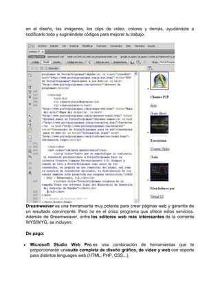 en el diseño, las imágenes, los clips de vídeo, colores y demás, ayudándote a
codificarlo todo y sugiriéndote códigos para mejorar tu trabajo.




Dreamweaver es una herramienta muy potente para crear páginas web y garantía de
un resultado convincente. Pero no es el único programa que ofrece estos servicios.
Además de Dreamweaver, entre los editores web más interesantes de la corriente
WYSIWYG, se incluyen:

De pago:

  Microsoft Studio Web Pro es una combinación de herramientas que te
  proporcionarán unasuite completa de diseño gráfico, de vídeo y web con soporte
  para distintos lenguages web (HTML, PHP, CSS...).
 