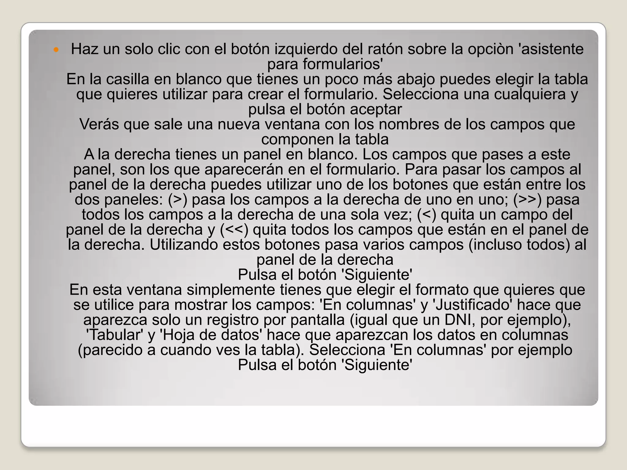 Haz un solo clic con el botón izquierdo del ratón sobre la opciòn 'asistente para formularios' En la casilla en blanco que tienes un poco más abajo puedes elegir la tabla que quieres utilizar para crear el formulario. Selecciona una cualquiera y pulsa el botón aceptar Verás que sale una nueva ventana con los nombres de los campos que componen la tabla A la derecha tienes un panel en blanco. Los campos que pases a este panel, son los que aparecerán en el formulario. Para pasar los campos al panel de la derecha puedes utilizar uno de los botones que están entre los dos paneles: (>) pasa los campos a la derecha de uno en uno; (>>) pasa todos los campos a la derecha de una sola vez; (<) quita un campo del panel de la derecha y (<<) quita todos los campos que están en el panel de la derecha. Utilizando estos botones pasa varios campos (incluso todos) al panel de la derecha Pulsa el botón 'Siguiente' En esta ventana simplemente tienes que elegir el formato que quieres que se utilice para mostrar los campos: 'En columnas' y 'Justificado' hace que aparezca solo un registro por pantalla (igual que un DNI, por ejemplo), 'Tabular' y 'Hoja de datos' hace que aparezcan los datos en columnas (parecido a cuando ves la tabla). Selecciona 'En columnas' por ejemplo Pulsa el botón 'Siguiente' 