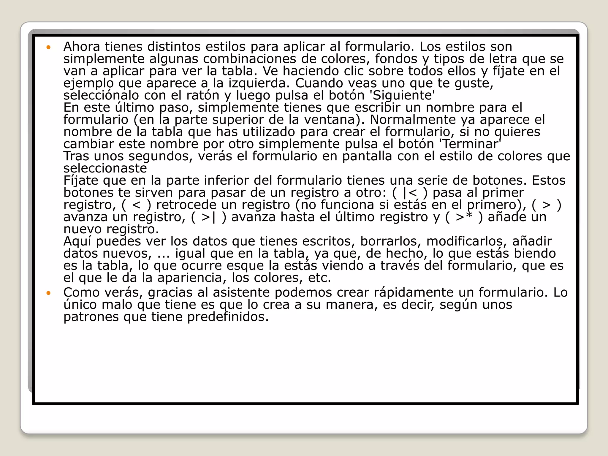 Ahora tienes distintos estilos para aplicar al formulario. Los estilos son simplemente algunas combinaciones de colores, fondos y tipos de letra que se van a aplicar para ver la tabla. Ve haciendo clic sobre todos ellos y fíjate en el ejemplo que aparece a la izquierda. Cuando veas uno que te guste, selecciónalo con el ratón y luego pulsa el botón 'Siguiente' En este último paso, simplemente tienes que escribir un nombre para el formulario (en la parte superior de la ventana). Normalmente ya aparece el nombre de la tabla que has utilizado para crear el formulario, si no quieres cambiar este nombre por otro simplemente pulsa el botón 'Terminar' Tras unos segundos, verás el formulario en pantalla con el estilo de colores que seleccionaste Fíjate que en la parte inferior del formulario tienes una serie de botones. Estos botones te sirven para pasar de un registro a otro: ( |< ) pasa al primer registro, ( < ) retrocede un registro (no funciona si estás en el primero), ( > ) avanza un registro, ( >| ) avanza hasta el último registro y ( >* ) añade un nuevo registro. Aquí puedes ver los datos que tienes escritos, borrarlos, modificarlos, añadir datos nuevos, ... igual que en la tabla, ya que, de hecho, lo que estás biendo es la tabla, lo que ocurre esque la estás viendo a través del formulario, que es el que le da la apariencia, los colores, etc.Como verás, gracias al asistente podemos crear rápidamente un formulario. Lo único malo que tiene es que lo crea a su manera, es decir, según unos patrones que tiene predefinidos.
