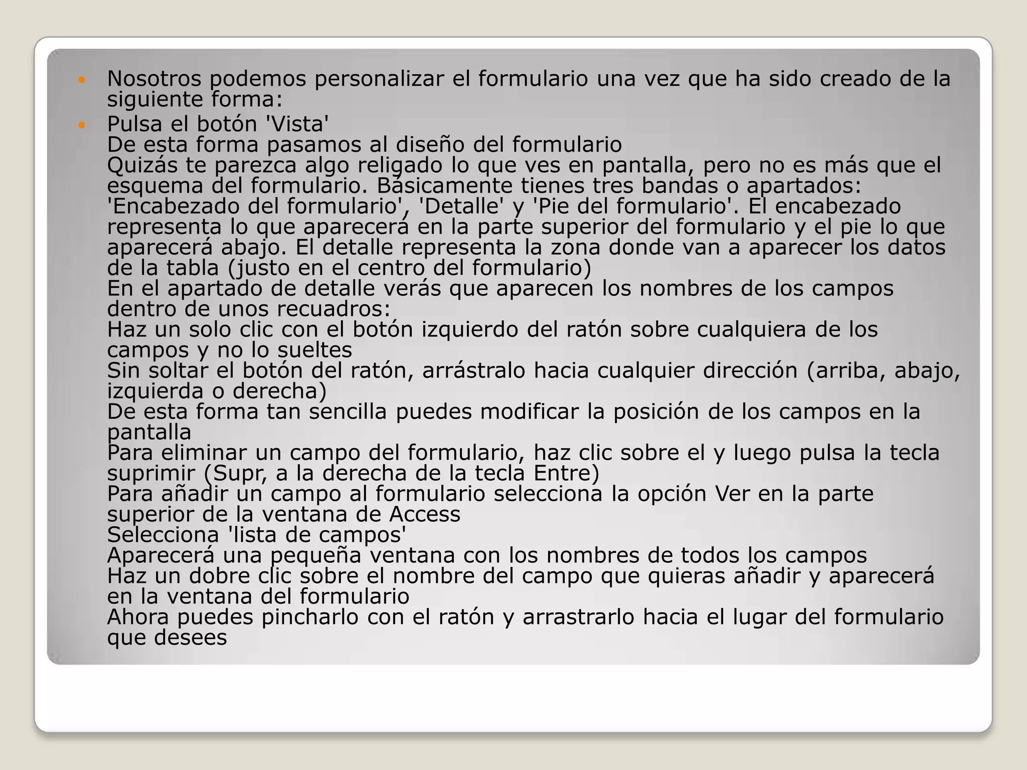 Nosotros podemos personalizar el formulario una vez que ha sido creado de la siguiente forma:Pulsa el botón 'Vista' De esta forma pasamos al diseño del formulario Quizás te parezca algo religado lo que ves en pantalla, pero no es más que el esquema del formulario. Básicamente tienes tres bandas o apartados: 'Encabezado del formulario', 'Detalle' y 'Pie del formulario'. El encabezado representa lo que aparecerá en la parte superior del formulario y el pie lo que aparecerá abajo. El detalle representa la zona donde van a aparecer los datos de la tabla (justo en el centro del formulario) En el apartado de detalle verás que aparecen los nombres de los campos dentro de unos recuadros: Haz un solo clic con el botón izquierdo del ratón sobre cualquiera de los campos y no lo sueltes Sin soltar el botón del ratón, arrástralo hacia cualquier dirección (arriba, abajo, izquierda o derecha) De esta forma tan sencilla puedes modificar la posición de los campos en la pantalla Para eliminar un campo del formulario, haz clic sobre el y luego pulsa la tecla suprimir (Supr, a la derecha de la tecla Entre) Para añadir un campo al formulario selecciona la opción Ver en la parte superior de la ventana de Access Selecciona 'lista de campos' Aparecerá una pequeña ventana con los nombres de todos los campos Haz un dobre clic sobre el nombre del campo que quieras añadir y aparecerá en la ventana del formulario Ahora puedes pincharlo con el ratón y arrastrarlo hacia el lugar del formulario que desees