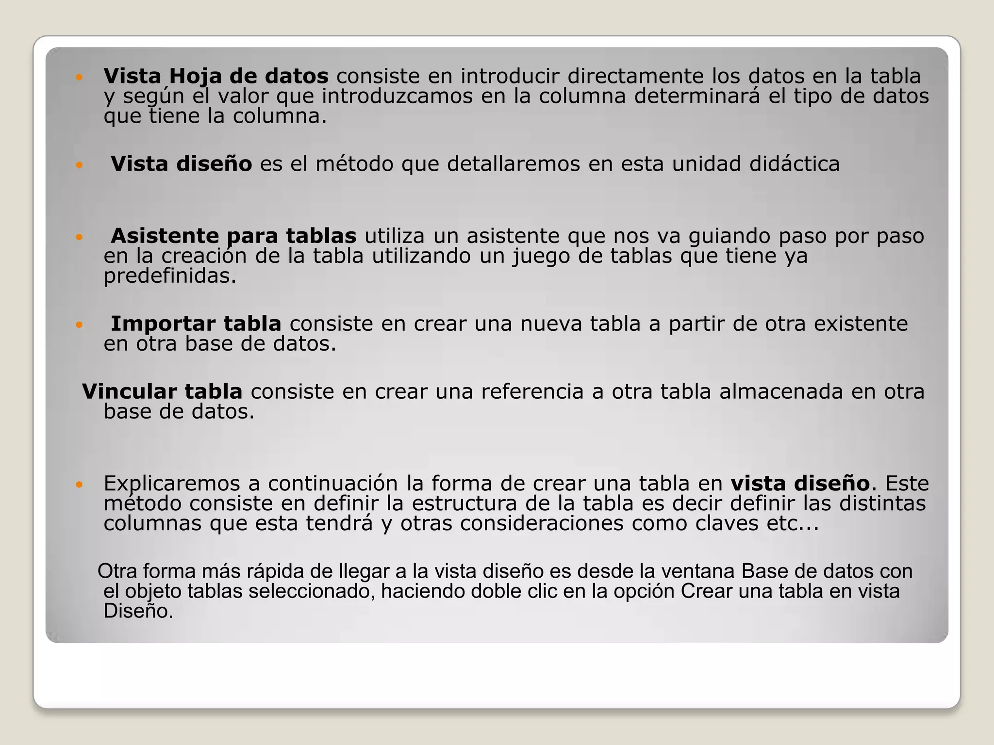 Vista Hoja de datos consiste en introducir directamente los datos en la tabla y según el valor que introduzcamos en la columna determinará el tipo de datos que tiene la columna. Vista diseño es el método que detallaremos en esta unidad didáctica Asistente para tablas utiliza un asistente que nos va guiando paso por paso en la creación de la tabla utilizando un juego de tablas que tiene ya predefinidas. Importar tabla consiste en crear una nueva tabla a partir de otra existente en otra base de datos. Vincular tabla consiste en crear una referencia a otra tabla almacenada en otra base de datos.Explicaremos a continuación la forma de crear una tabla en vista diseño. Este método consiste en definir la estructura de la tabla es decir definir las distintas columnas que esta tendrá y otras consideraciones como claves etc...Otra forma más rápida de llegar a la vista diseño es desde la ventana Base de datos con el objeto tablas seleccionado, haciendo doble clic en la opción Crear una tabla en vista Diseño.