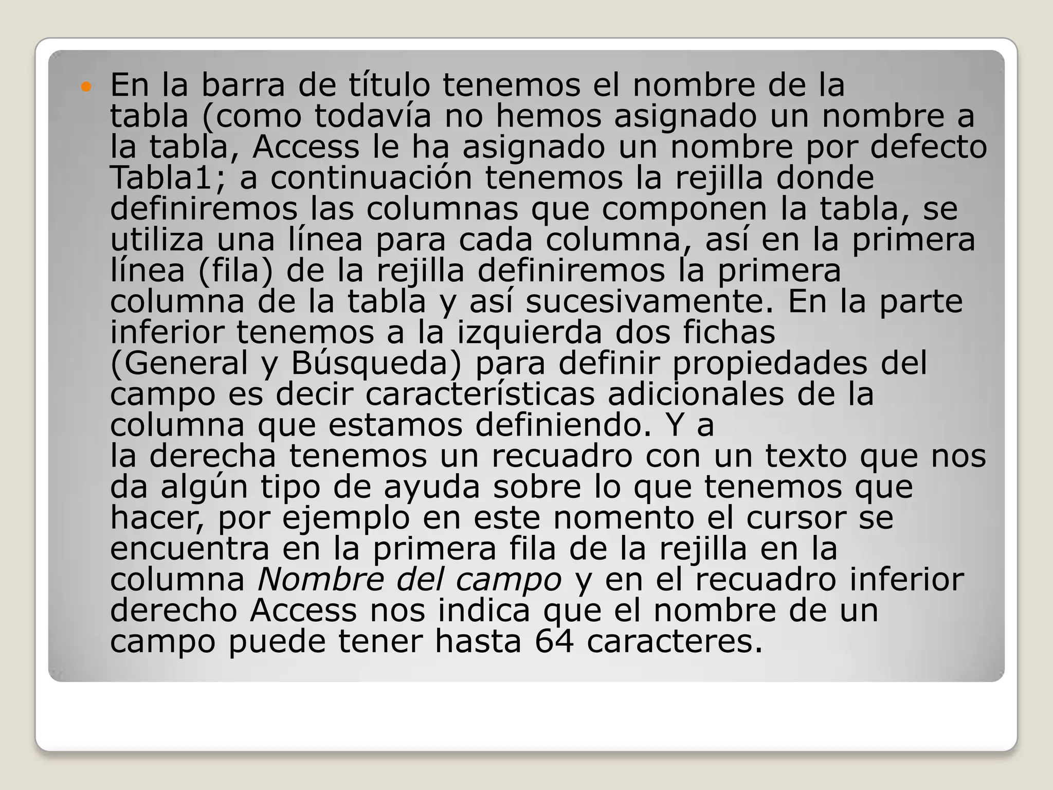 En la barra de título tenemos el nombre de la tabla (como todavía no hemos asignado un nombre a la tabla, Access le ha asignado un nombre por defecto Tabla1; a continuación tenemos la rejilla donde definiremos las columnas que componen la tabla, se utiliza una línea para cada columna, así en la primera línea (fila) de la rejilla definiremos la primera columna de la tabla y así sucesivamente. En la parte inferior tenemos a la izquierda dos fichas (General y Búsqueda) para definir propiedades del campo es decir características adicionales de la columna que estamos definiendo. Y a la derecha tenemos un recuadro con un texto que nos da algún tipo de ayuda sobre lo que tenemos que hacer, por ejemplo en este nomento el cursor se encuentra en la primera fila de la rejilla en la columna Nombre del campo y en el recuadro inferior derecho Access nos indica que el nombre de un campo puede tener hasta 64 caracteres.