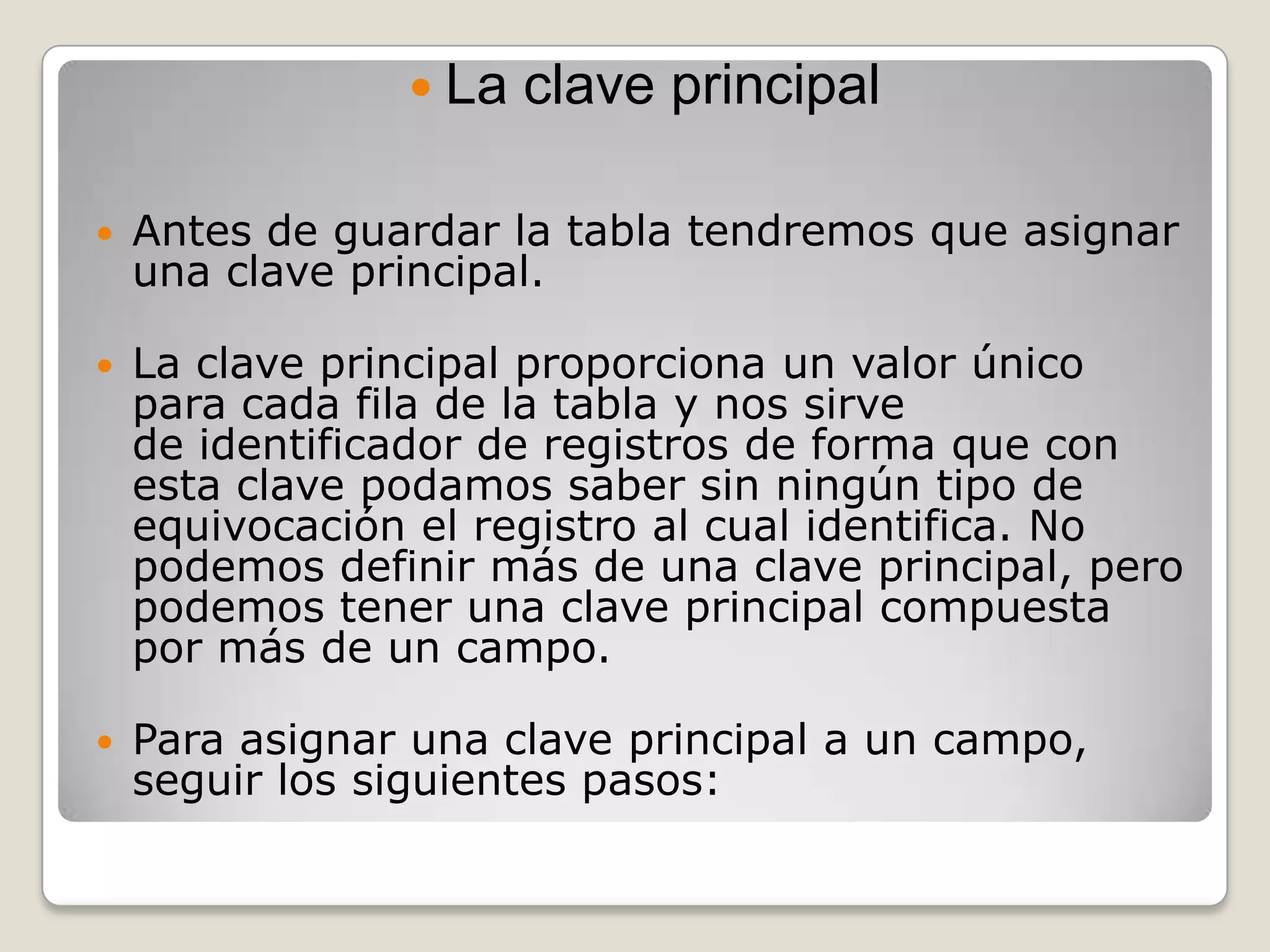 La clave principalAntes de guardar la tabla tendremos que asignar una clave principal.La clave principal proporciona un valor único para cada fila de la tabla y nos sirve de identificador de registros de forma que con esta clave podamos saber sin ningún tipo de equivocación el registro al cual identifica. No podemos definir más de una clave principal, pero podemos tener una clave principal compuesta por más de un campo.Para asignar una clave principal a un campo, seguir los siguientes pasos: