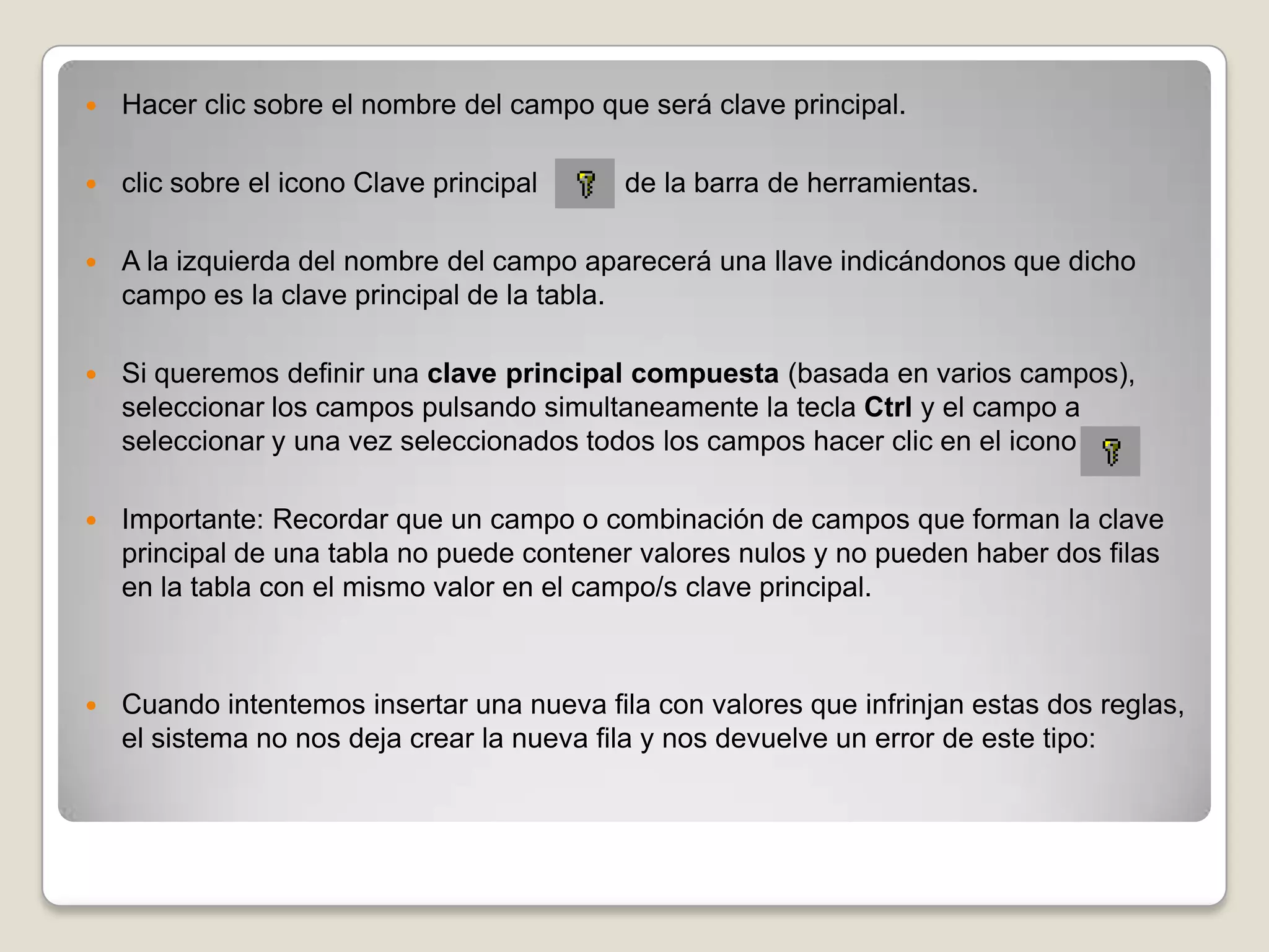 Hacer clic sobre el nombre del campo que será clave principal.clic sobre el icono Clave principal           de la barra de herramientas.A la izquierda del nombre del campo aparecerá una llave indicándonos que dicho campo es la clave principal de la tabla.Si queremos definir una clave principal compuesta (basada en varios campos), seleccionar los campos pulsando simultaneamente la tecla Ctrl y el campo a seleccionar y una vez seleccionados todos los campos hacer clic en el icono Importante: Recordar que un campo o combinación de campos que forman la clave principal de una tabla no puede contener valores nulos y no pueden haber dos filas en la tabla con el mismo valor en el campo/s clave principal.Cuando intentemos insertar una nueva fila con valores que infrinjan estas dos reglas, el sistema no nos deja crear la nueva fila y nos devuelve un error de este tipo: