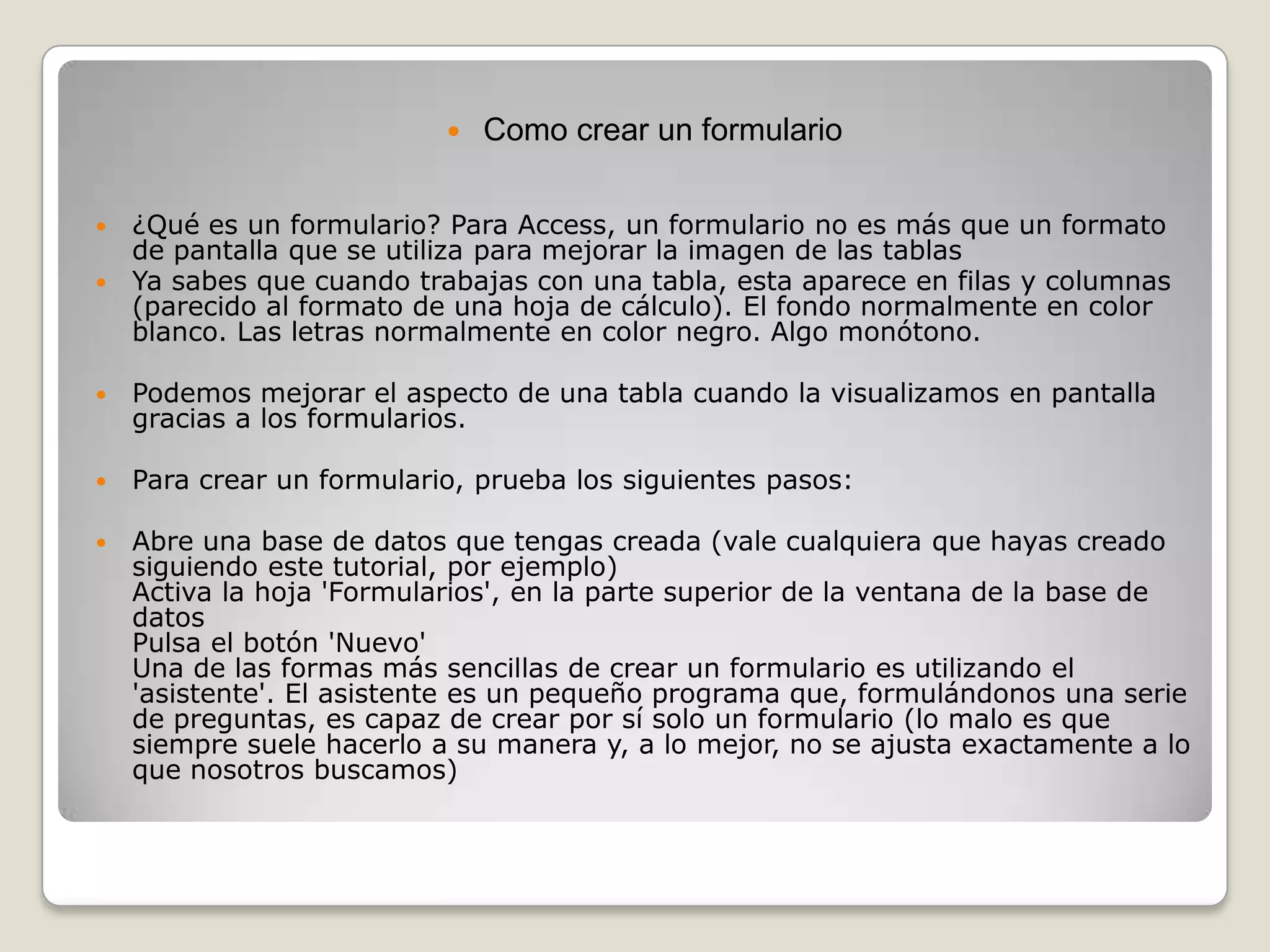 Como crear un formulario¿Qué es un formulario? Para Access, un formulario no es más que un formato de pantalla que se utiliza para mejorar la imagen de las tablasYa sabes que cuando trabajas con una tabla, esta aparece en filas y columnas (parecido al formato de una hoja de cálculo). El fondo normalmente en color blanco. Las letras normalmente en color negro. Algo monótono.Podemos mejorar el aspecto de una tabla cuando la visualizamos en pantalla gracias a los formularios.Para crear un formulario, prueba los siguientes pasos:Abre una base de datos que tengas creada (vale cualquiera que hayas creado siguiendo este tutorial, por ejemplo) Activa la hoja 'Formularios', en la parte superior de la ventana de la base de datos Pulsa el botón 'Nuevo' Una de las formas más sencillas de crear un formulario es utilizando el 'asistente'. El asistente es un pequeño programa que, formulándonos una serie de preguntas, es capaz de crear por sí solo un formulario (lo malo es que siempre suele hacerlo a su manera y, a lo mejor, no se ajusta exactamente a lo que nosotros buscamos) 