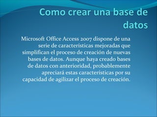 Microsoft Office Access 2007 dispone de una
serie de características mejoradas que
simplifican el proceso de creación de nuevas
bases de datos. Aunque haya creado bases
de datos con anterioridad, probablemente
apreciará estas características por su
capacidad de agilizar el proceso de creación.
 