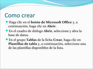 Como crear
Haga clic en el botón de Microsoft Office y, a
continuación, haga clic en Abrir.
En el cuadro de diálogo Abrir, seleccione y abra la
base de datos.
En el grupo Tablas de la ficha Crear, haga clic en
Plantillas de tabla y, a continuación, seleccione una
de las plantillas disponibles de la lista.
 