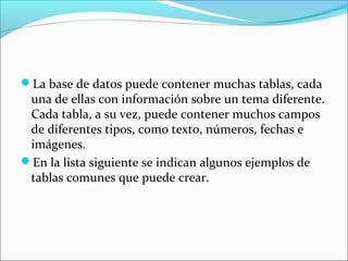 La base de datos puede contener muchas tablas, cada
una de ellas con información sobre un tema diferente.
Cada tabla, a su vez, puede contener muchos campos
de diferentes tipos, como texto, números, fechas e
imágenes.
En la lista siguiente se indican algunos ejemplos de
tablas comunes que puede crear.
 