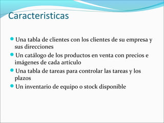 Caracteristicas
Una tabla de clientes con los clientes de su empresa y
sus direcciones
Un catálogo de los productos en venta con precios e
imágenes de cada artículo
Una tabla de tareas para controlar las tareas y los
plazos
Un inventario de equipo o stock disponible
 