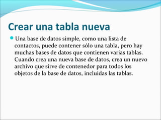 Crear una tabla nueva
Una base de datos simple, como una lista de
contactos, puede contener sólo una tabla, pero hay
muchas bases de datos que contienen varias tablas.
Cuando crea una nueva base de datos, crea un nuevo
archivo que sirve de contenedor para todos los
objetos de la base de datos, incluidas las tablas.
 