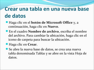 Crear una tabla en una nueva base
de datos
Haga clic en el botón de Microsoft Office y, a
continuación, haga clic en Nuevo.
En el cuadro Nombre de archivo, escriba el nombre
del archivo. Para cambiar la ubicación, haga clic en el
icono de carpeta para buscar la ubicación.
Haga clic en Crear.
Se abre la nueva base de datos, se crea una nueva
tabla denominada Tabla1 y se abre en la vista Hoja de
datos.
 