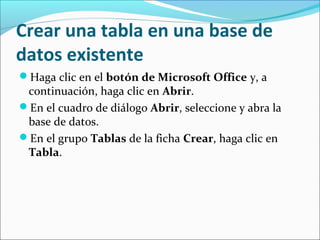 Crear una tabla en una base de
datos existente
Haga clic en el botón de Microsoft Office y, a
continuación, haga clic en Abrir.
En el cuadro de diálogo Abrir, seleccione y abra la
base de datos.
En el grupo Tablas de la ficha Crear, haga clic en
Tabla.
 