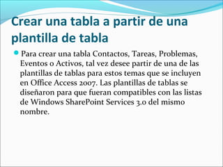 Crear una tabla a partir de una
plantilla de tabla
Para crear una tabla Contactos, Tareas, Problemas,
Eventos o Activos, tal vez desee partir de una de las
plantillas de tablas para estos temas que se incluyen
en Office Access 2007. Las plantillas de tablas se
diseñaron para que fueran compatibles con las listas
de Windows SharePoint Services 3.0 del mismo
nombre.
 