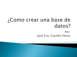 ¿Como crear una base de datos? Por: José Fco. Castillo Flores 
