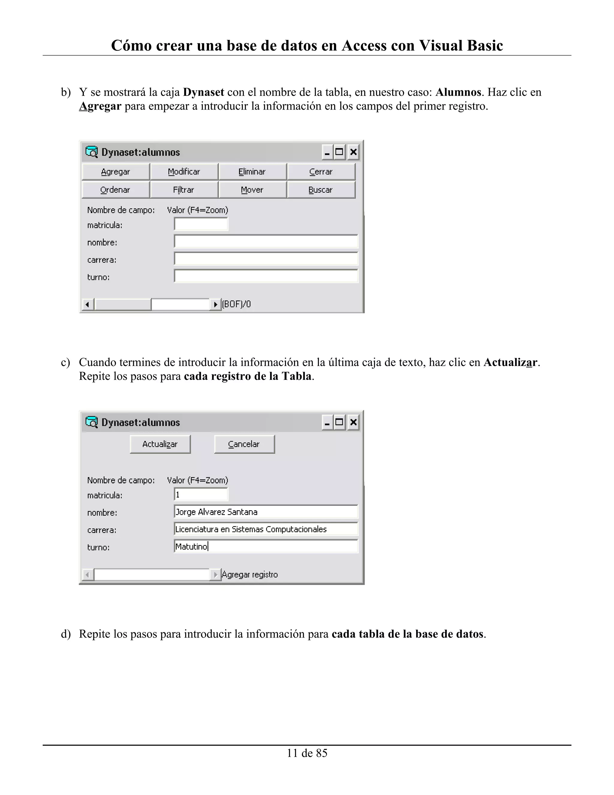 Cómo crear una base de datos en Access con Visual Basic

b) Y se mostrará la caja Dynaset con el nombre de la tabla, en nuestro caso: Alumnos. Haz clic en
   Agregar para empezar a introducir la información en los campos del primer registro.




c) Cuando termines de introducir la información en la última caja de texto, haz clic en Actualizar.
   Repite los pasos para cada registro de la Tabla.




d) Repite los pasos para introducir la información para cada tabla de la base de datos.




                                              11 de 85
 