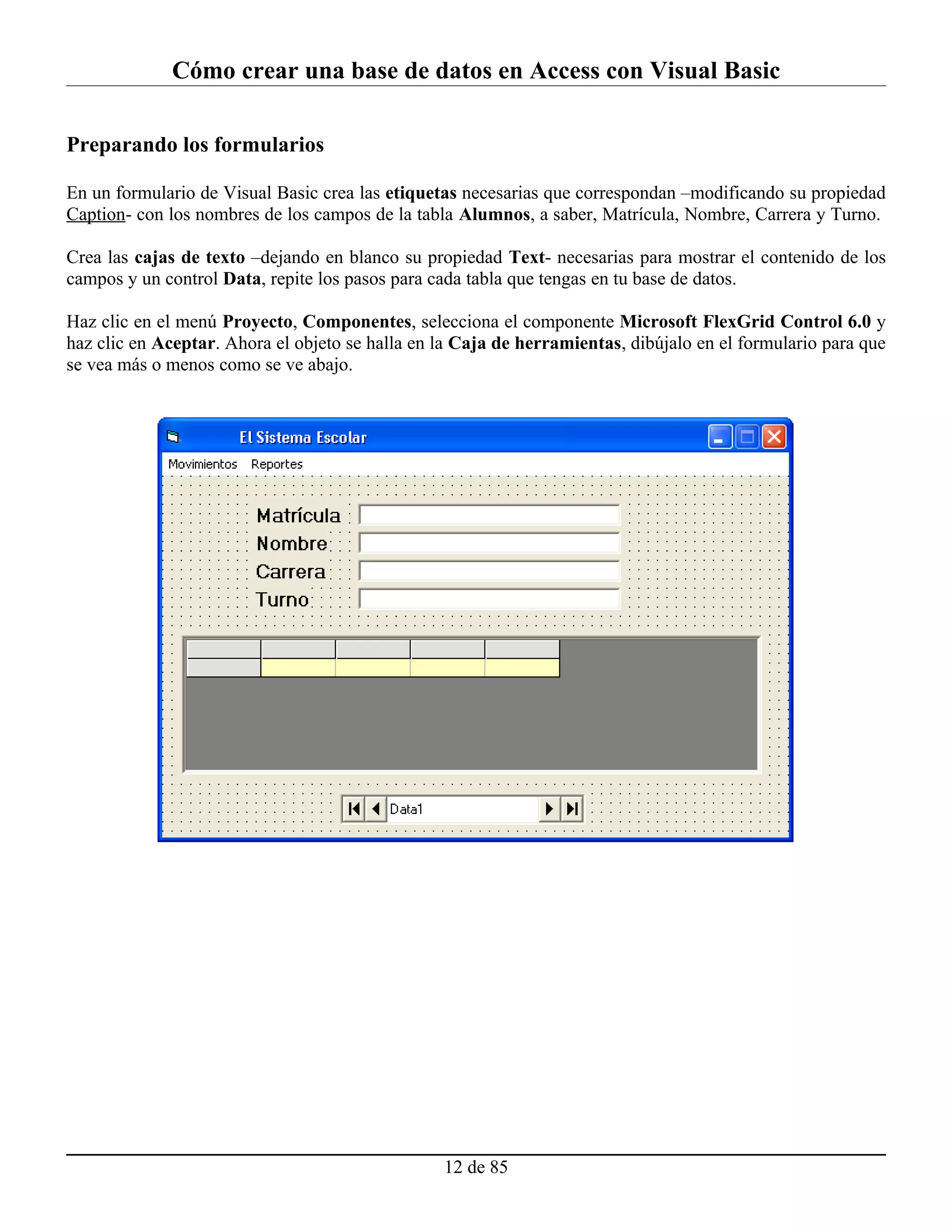 Cómo crear una base de datos en Access con Visual Basic

Preparando los formularios

En un formulario de Visual Basic crea las etiquetas necesarias que correspondan –modificando su propiedad
Caption- con los nombres de los campos de la tabla Alumnos, a saber, Matrícula, Nombre, Carrera y Turno.

Crea las cajas de texto –dejando en blanco su propiedad Text- necesarias para mostrar el contenido de los
campos y un control Data, repite los pasos para cada tabla que tengas en tu base de datos.

Haz clic en el menú Proyecto, Componentes, selecciona el componente Microsoft FlexGrid Control 6.0 y
haz clic en Aceptar. Ahora el objeto se halla en la Caja de herramientas, dibújalo en el formulario para que
se vea más o menos como se ve abajo.




                                                 12 de 85
 