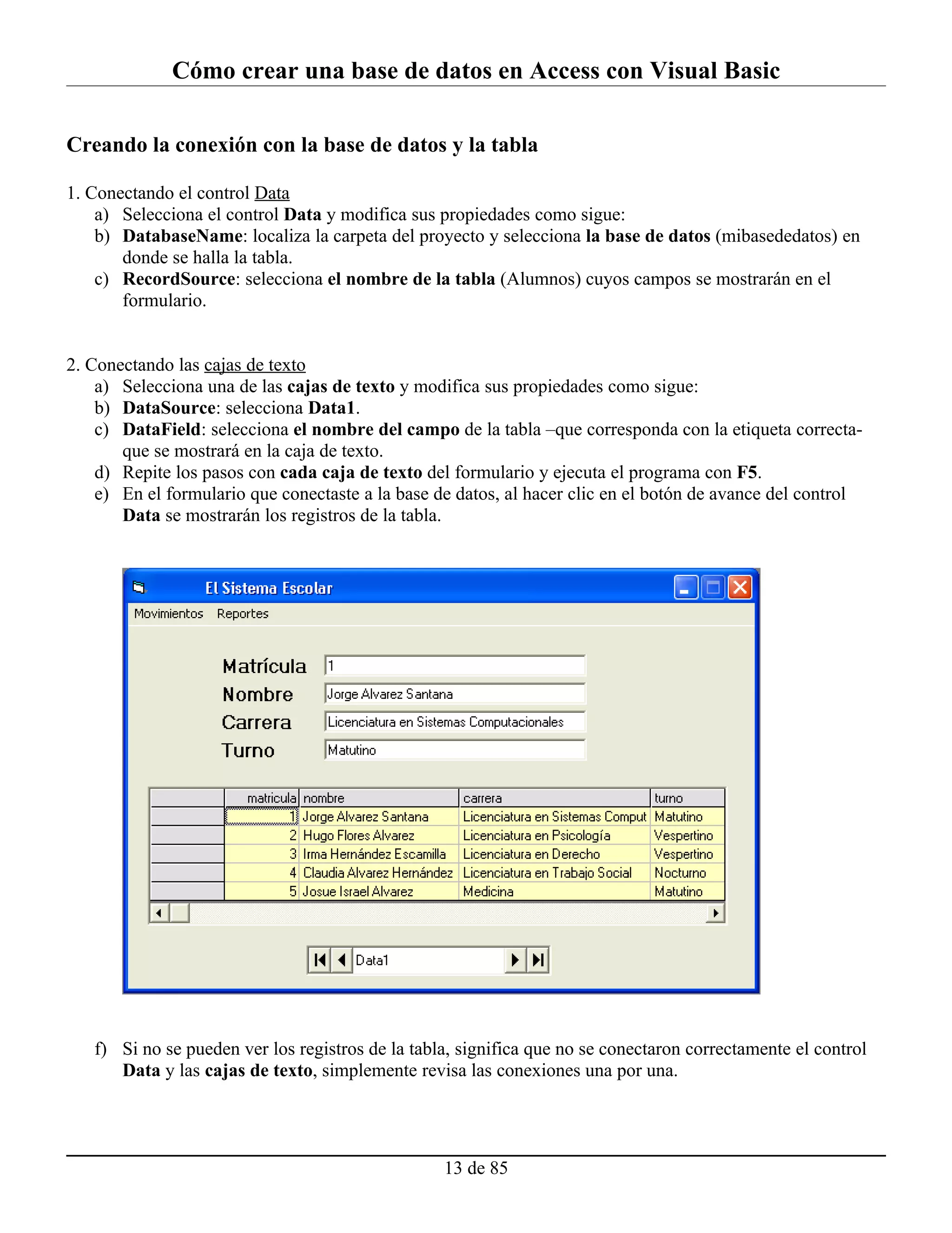 Cómo crear una base de datos en Access con Visual Basic

Creando la conexión con la base de datos y la tabla

1. Conectando el control Data
    a) Selecciona el control Data y modifica sus propiedades como sigue:
    b) DatabaseName: localiza la carpeta del proyecto y selecciona la base de datos (mibasededatos) en
       donde se halla la tabla.
    c) RecordSource: selecciona el nombre de la tabla (Alumnos) cuyos campos se mostrarán en el
       formulario.


2. Conectando las cajas de texto
    a) Selecciona una de las cajas de texto y modifica sus propiedades como sigue:
    b) DataSource: selecciona Data1.
    c) DataField: selecciona el nombre del campo de la tabla –que corresponda con la etiqueta correcta-
       que se mostrará en la caja de texto.
    d) Repite los pasos con cada caja de texto del formulario y ejecuta el programa con F5.
    e) En el formulario que conectaste a la base de datos, al hacer clic en el botón de avance del control
       Data se mostrarán los registros de la tabla.




   f) Si no se pueden ver los registros de la tabla, significa que no se conectaron correctamente el control
      Data y las cajas de texto, simplemente revisa las conexiones una por una.




                                                  13 de 85
 